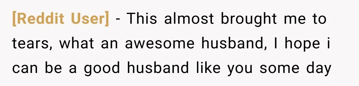 [Reddit User] − This almost brought me to tears, what an awesome husband, I hope i can be a good husband like you some day