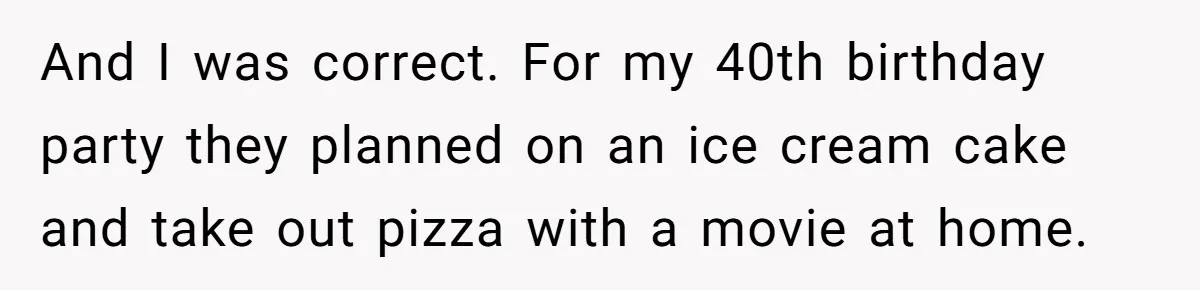 And I was correct. For my 40th birthday party they planned on an ice cream cake and take out pizza with a movie at home.