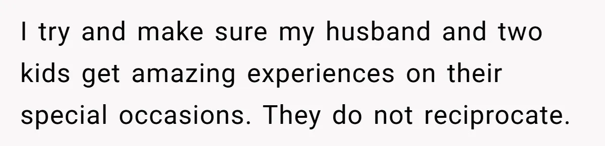 I try and make sure my husband and two kids get amazing experiences on their special occasions. They do not reciprocate.