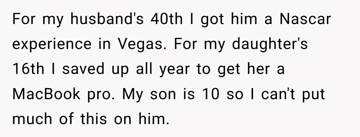 For my husband's 40th I got him a Nascar experience in Vegas. For my daughter's 16th I saved up all year to get her a MacBook pro. My son is...