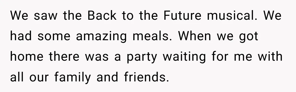 We saw the Back to the Future musical. We had some amazing meals. When we got home there was a party waiting for me with all our family and friends.