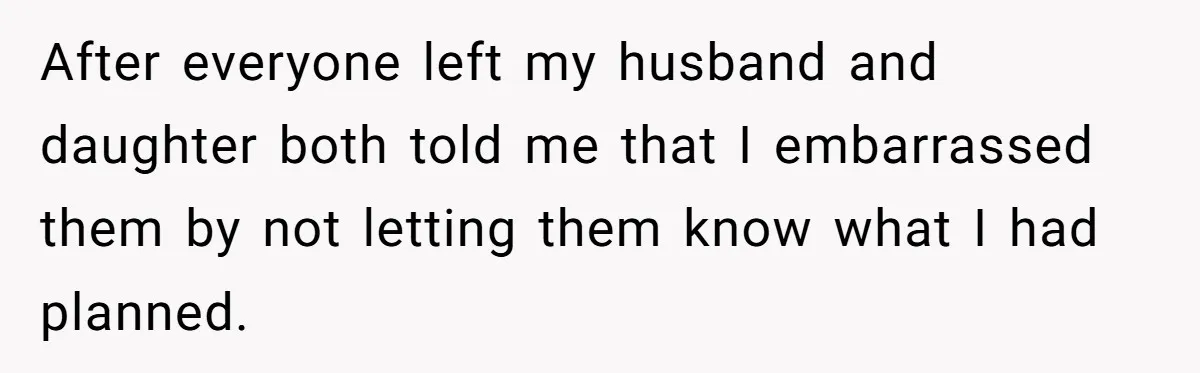 After everyone left my husband and daughter both told me that I embarrassed them by not letting them know what I had planned.