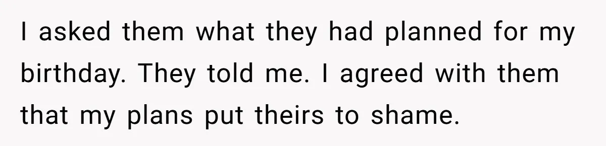 I asked them what they had planned for my birthday. They told me. I agreed with them that my plans put theirs to shame.