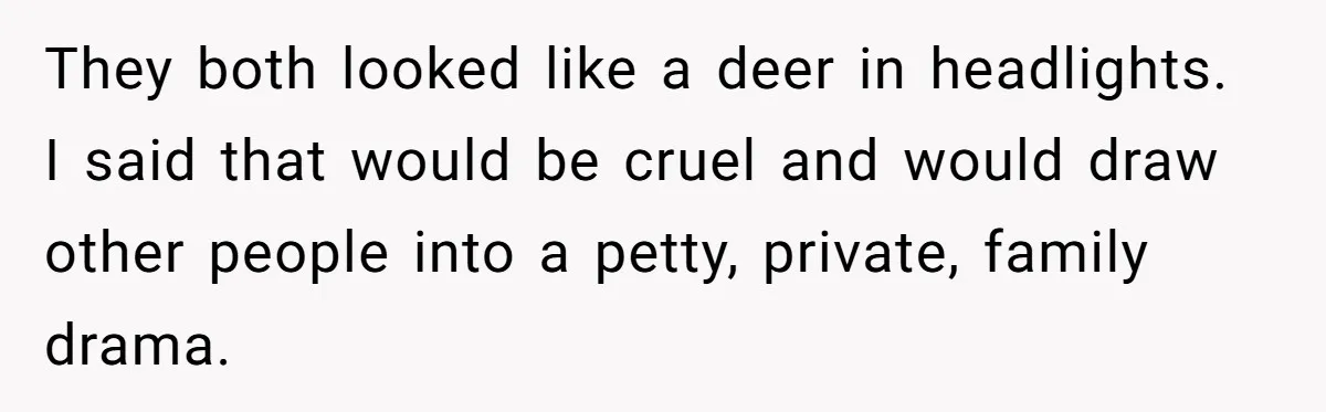They both looked like a deer in headlights. I said that would be cruel and would draw other people into a petty, private, family drama.
