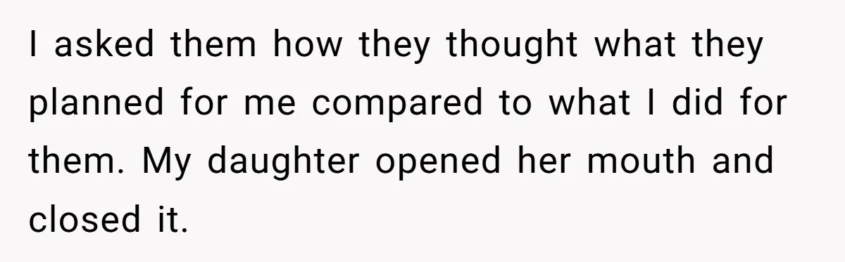 I asked them how they thought what they planned for me compared to what I did for them. My daughter opened her mouth and closed it.
