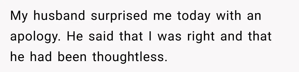 My husband surprised me today with an apology. He said that I was right and that he had been thoughtless.