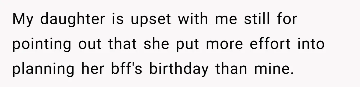 My daughter is upset with me still for pointing out that she put more effort into planning her bff's birthday than mine.