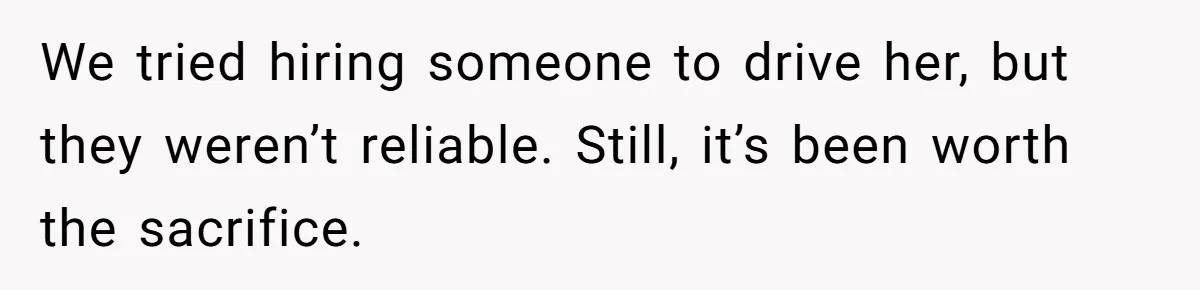 We tried hiring someone to drive her, but they weren’t reliable. Still, it’s been worth the sacrifice.