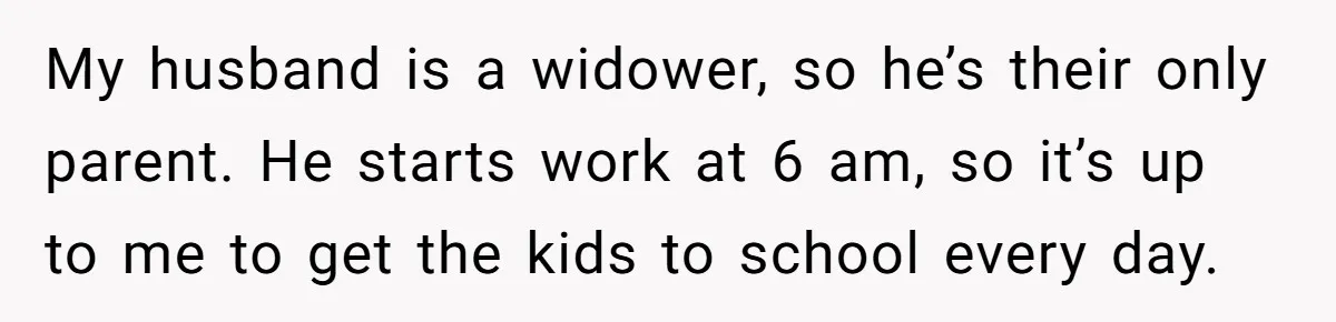 My husband is a widower, so he’s their only parent. He starts work at 6 am, so it’s up to me to get the kids to school every day.