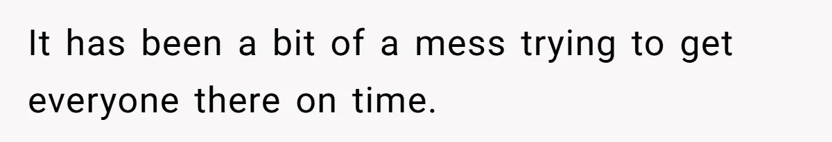 It has been a bit of a mess trying to get everyone there on time.