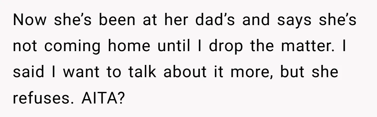 Now she’s been at her dad’s and says she’s not coming home until I drop the matter. I said I want to talk about it more, but she refuses. AITA?