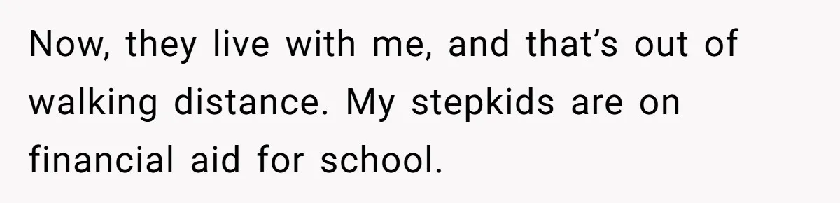 Now, they live with me, and that’s out of walking distance. My stepkids are on financial aid for school.