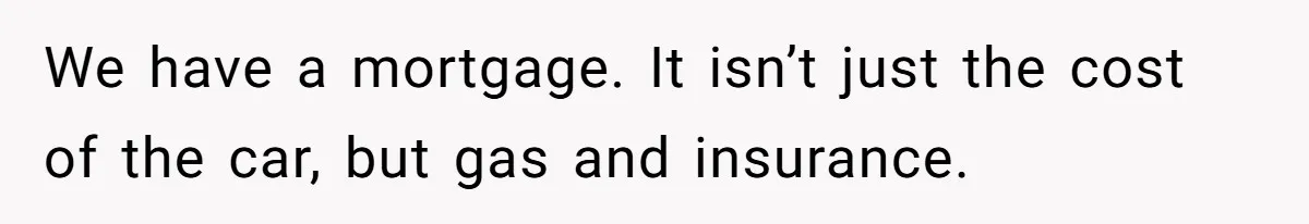 We have a mortgage. It isn’t just the cost of the car, but gas and insurance.