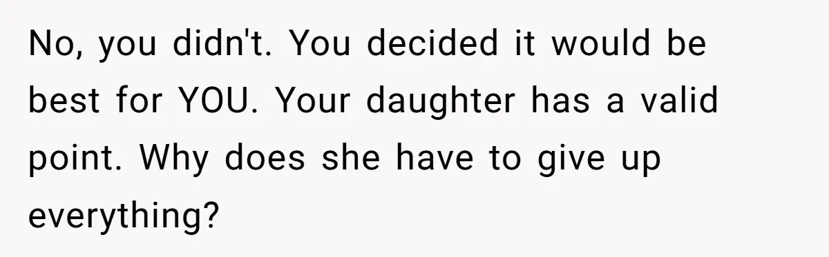 No, you didn't. You decided it would be best for YOU. Your daughter has a valid point. Why does she have to give up everything?
