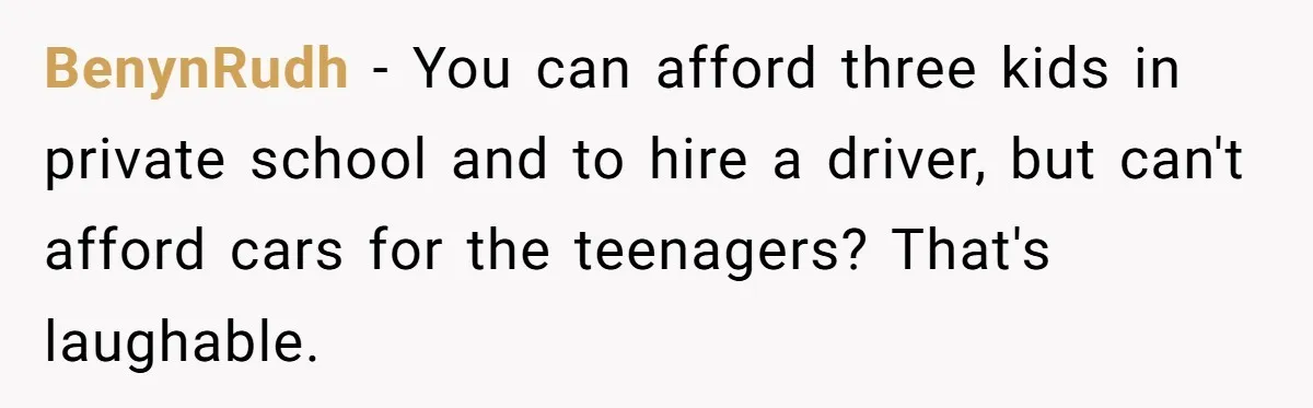 BenynRudh − You can afford three kids in private school and to hire a driver, but can't afford cars for the teenagers? That's laughable.