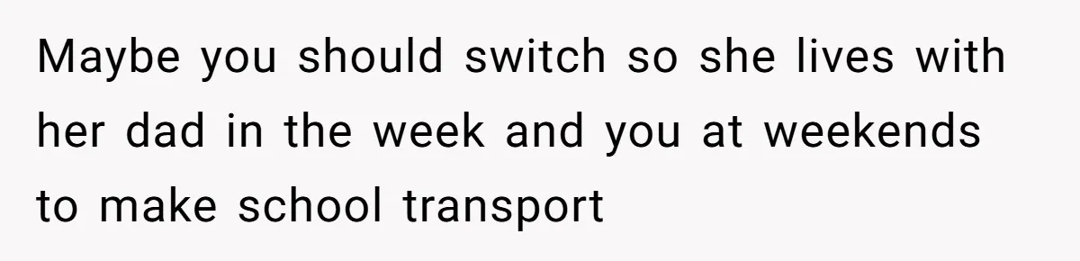 Maybe you should switch so she lives with her dad in the week and you at weekends to make school transport