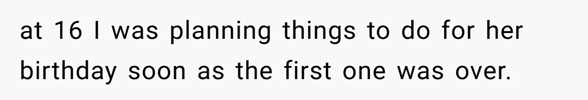 at 16 I was planning things to do for her birthday soon as the first one was over.