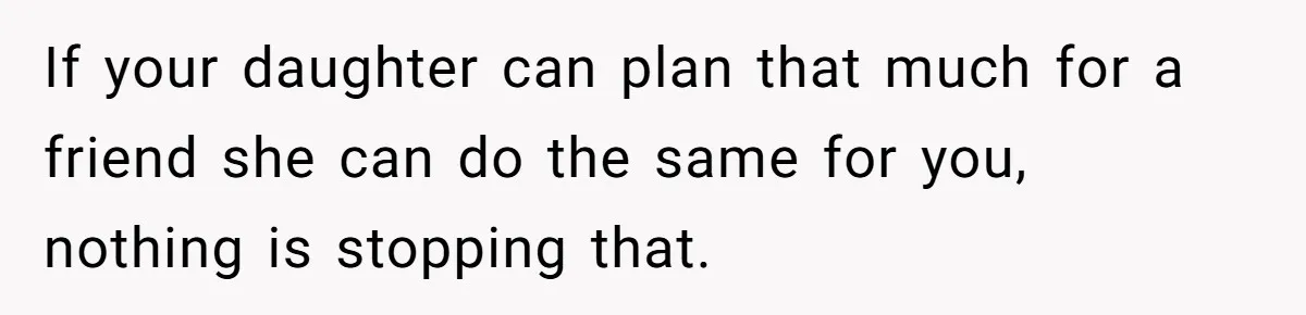 If your daughter can plan that much for a friend she can do the same for you, nothing is stopping that.