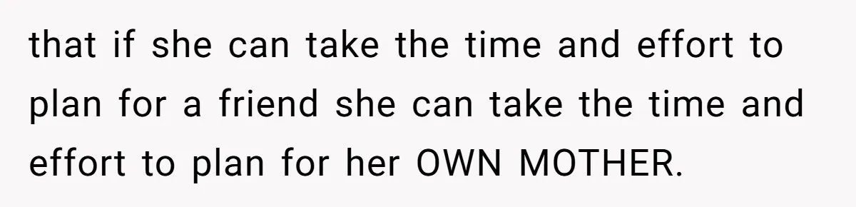 that if she can take the time and effort to plan for a friend she can take the time and effort to plan for her OWN MOTHER.