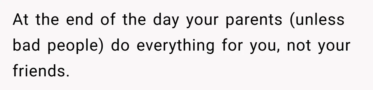 At the end of the day your parents (unless bad people) do everything for you, not your friends.