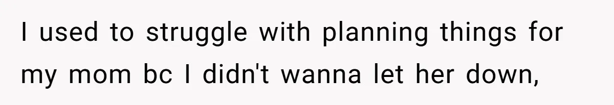I used to struggle with planning things for my mom bc I didn't wanna let her down,