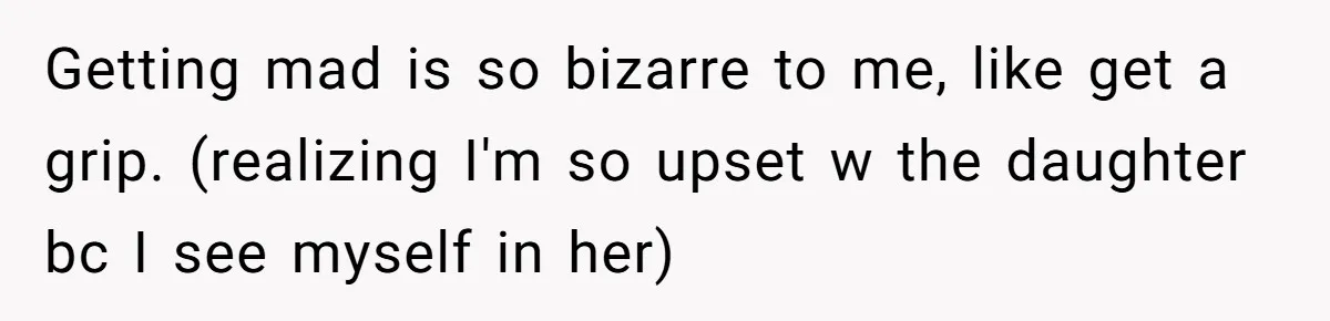 Getting mad is so bizarre to me, like get a grip. (realizing I'm so upset w the daughter bc I see myself in her)