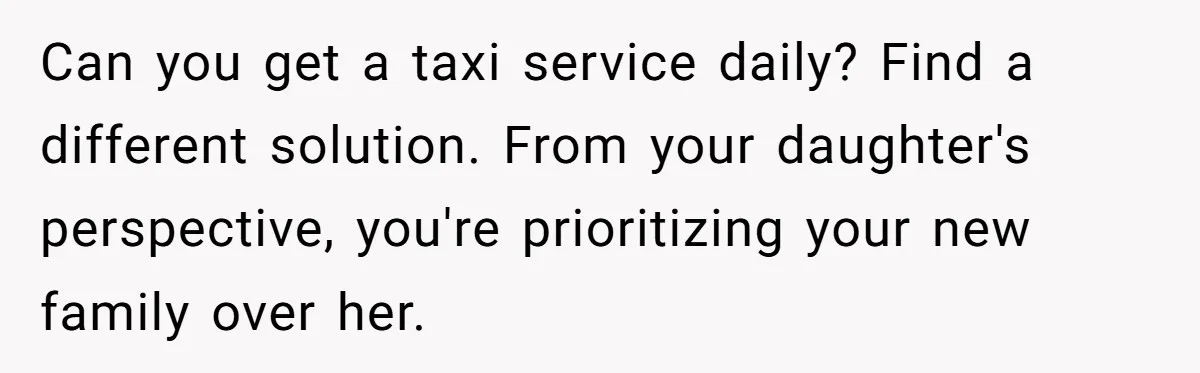Can you get a taxi service daily? Find a different solution. From your daughter's perspective, you're prioritizing your new family over her.