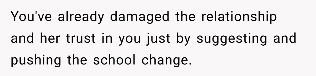 You've already damaged the relationship and her trust in you just by suggesting and pushing the school change.
