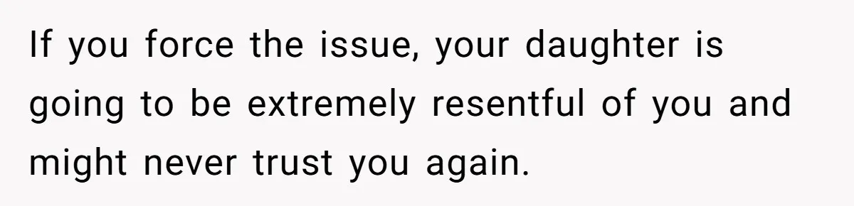 If you force the issue, your daughter is going to be extremely resentful of you and might never trust you again.