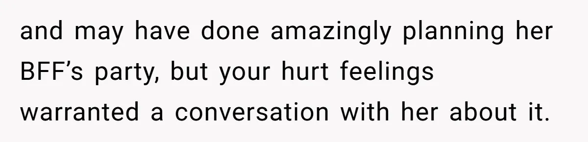 and may have done amazingly planning her BFF’s party, but your hurt feelings warranted a conversation with her about it.