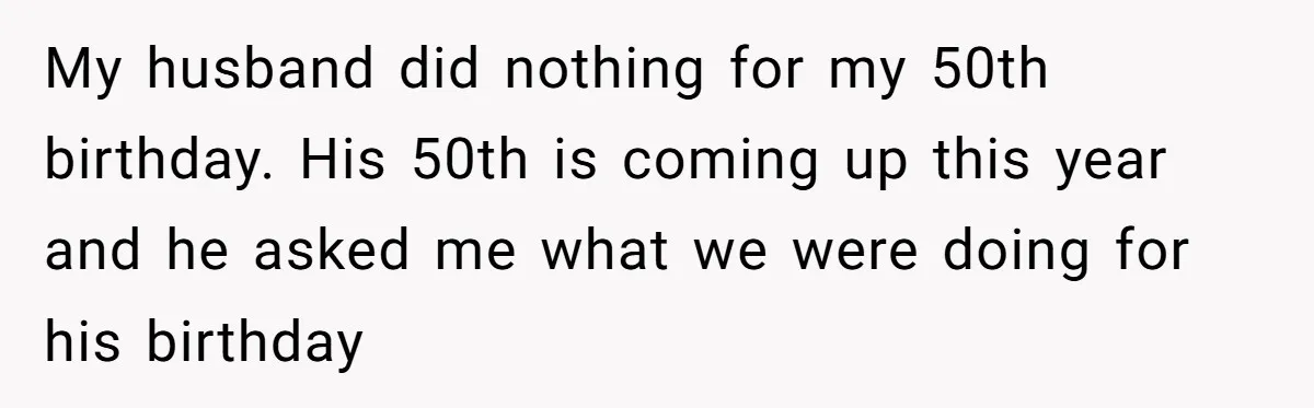 My husband did nothing for my 50th birthday. His 50th is coming up this year and he asked me what we were doing for his birthday