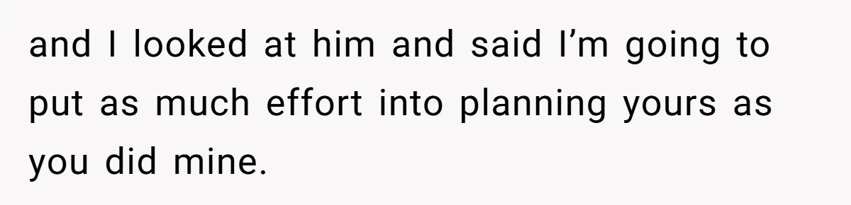 and I looked at him and said I’m going to put as much effort into planning yours as you did mine.