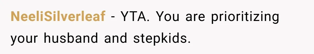 NeeliSilverleaf − YTA. You are prioritizing your husband and stepkids.