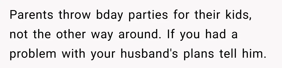 Parents throw bday parties for their kids, not the other way around. If you had a problem with your husband's plans tell him.