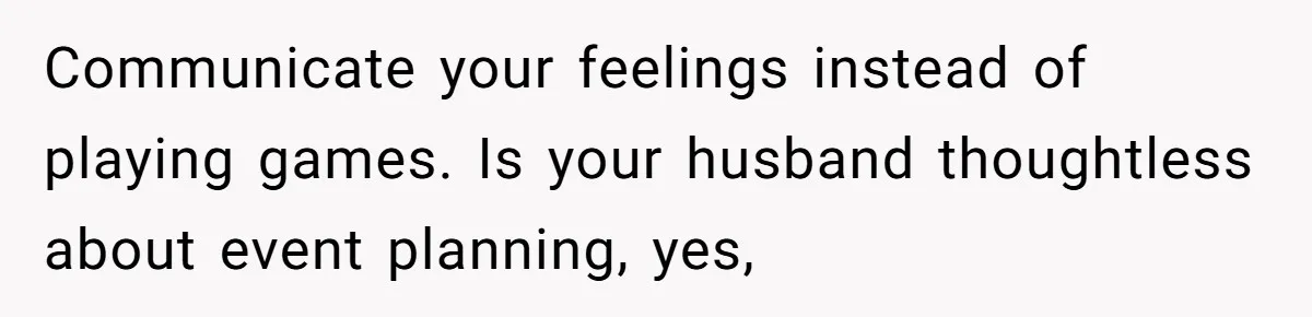 Communicate your feelings instead of playing games. Is your husband thoughtless about event planning, yes,