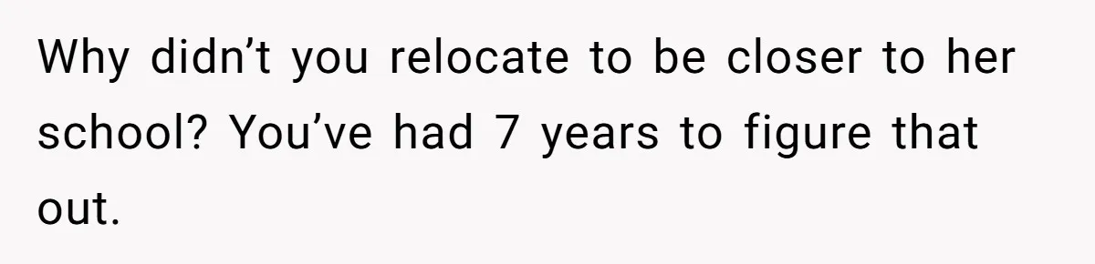 Why didn’t you relocate to be closer to her school? You’ve had 7 years to figure that out.