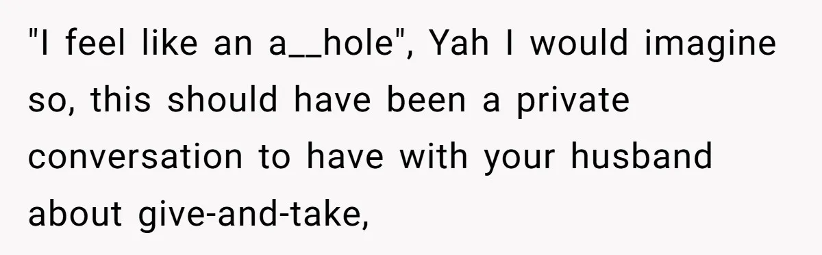 "I feel like an a__hole", Yah I would imagine so, this should have been a private conversation to have with your husband about give-and-take,