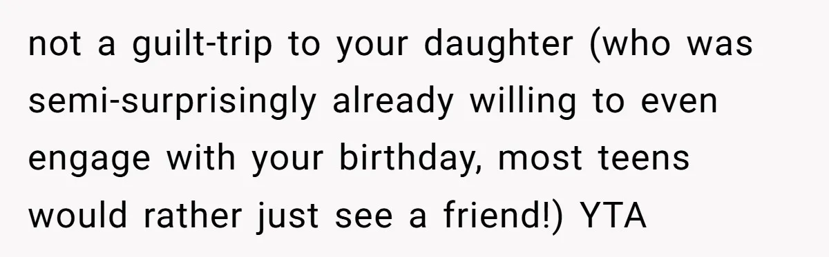 not a guilt-trip to your daughter (who was semi-surprisingly already willing to even engage with your birthday, most teens would rather just see a friend!) YTA