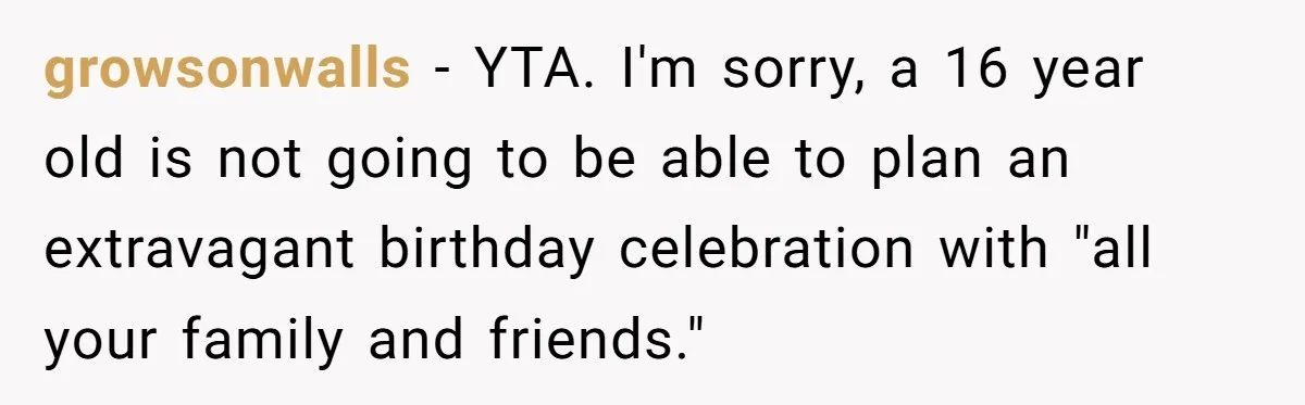 growsonwalls − YTA. I'm sorry, a 16 year old is not going to be able to plan an extravagant birthday celebration with "all your family and friends."