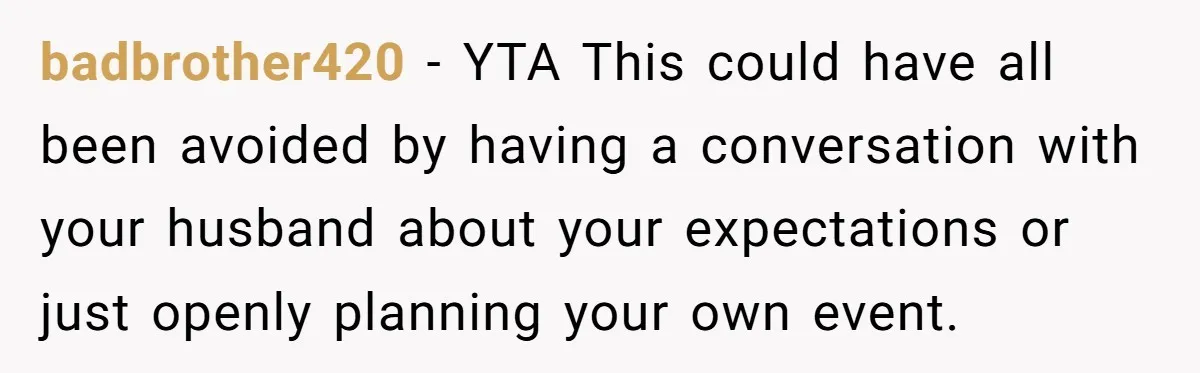 badbrother420 − YTA This could have all been avoided by having a conversation with your husband about your expectations or just openly planning your own event.