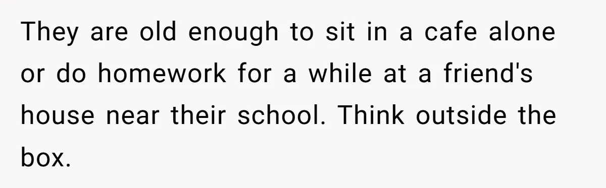 They are old enough to sit in a cafe alone or do homework for a while at a friend's house near their school. Think outside the box.
