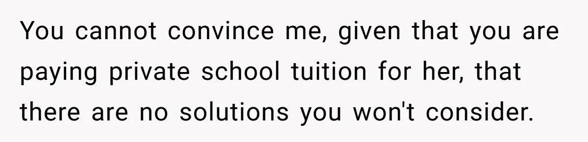 You cannot convince me, given that you are paying private school tuition for her, that there are no solutions you won't consider.