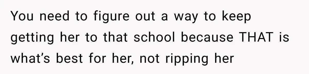 You need to figure out a way to keep getting her to that school because THAT is what’s best for her, not ripping her