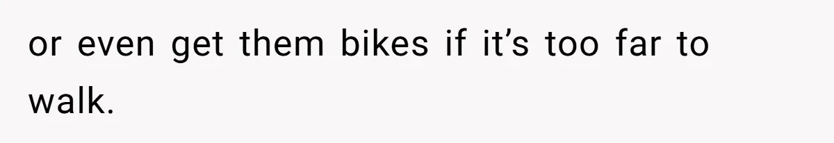or even get them bikes if it’s too far to walk.