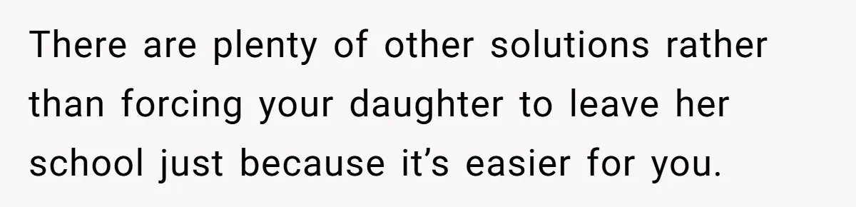 There are plenty of other solutions rather than forcing your daughter to leave her school just because it’s easier for you.