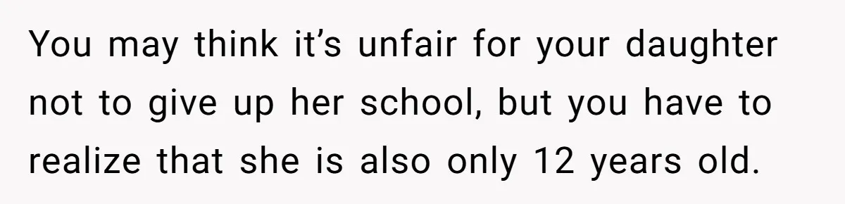 You may think it’s unfair for your daughter not to give up her school, but you have to realize that she is also only 12 years old.