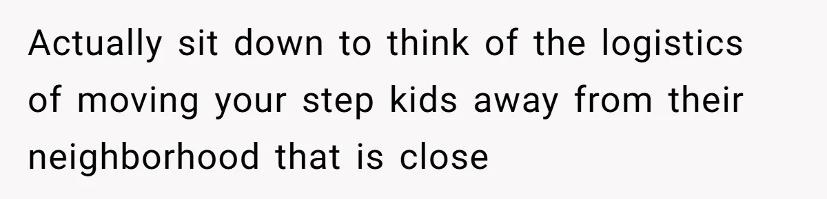 Actually sit down to think of the logistics of moving your step kids away from their neighborhood that is close