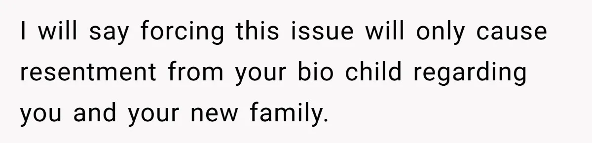 I will say forcing this issue will only cause resentment from your bio child regarding you and your new family.