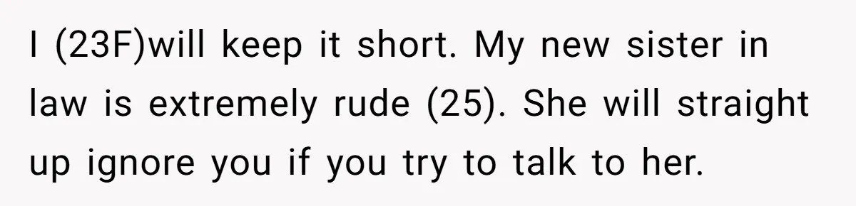 I (23F)will keep it short. My new sister in law is extremely rude (25). She will straight up ignore you if you try to talk to her.