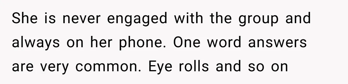 She is never engaged with the group and always on her phone. One word answers are very common. Eye rolls and so on